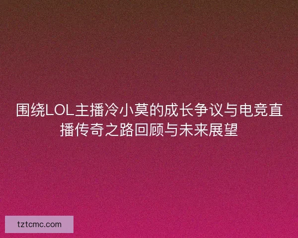 围绕LOL主播冷小莫的成长争议与电竞直播传奇之路回顾与未来展望