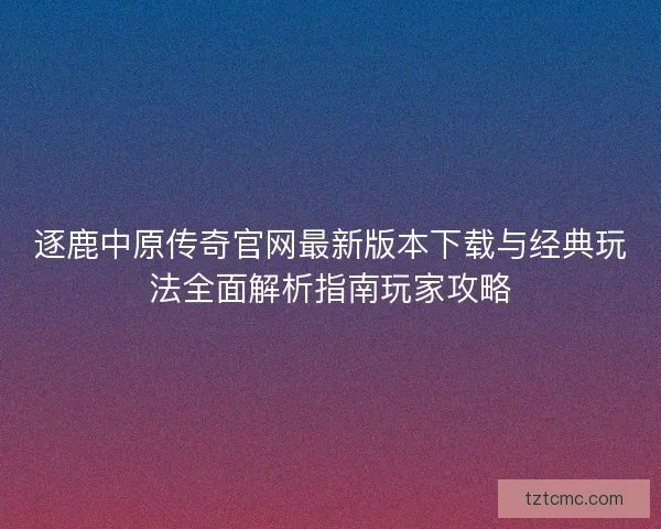 逐鹿中原传奇官网最新版本下载与经典玩法全面解析指南玩家攻略