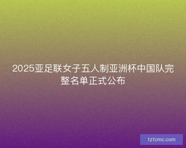 2025亚足联女子五人制亚洲杯中国队完整名单正式公布