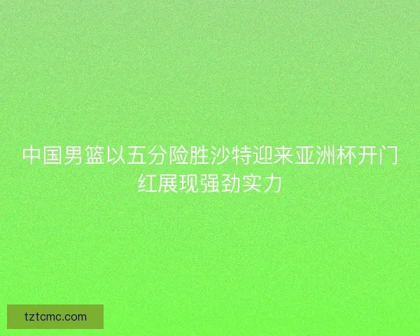 中国男篮以五分险胜沙特迎来亚洲杯开门红展现强劲实力