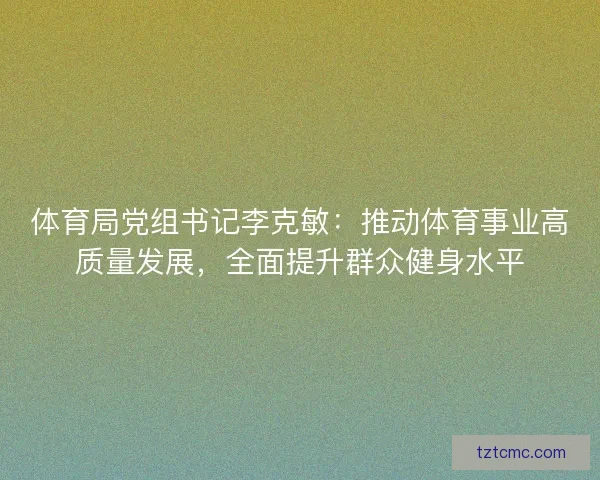 体育局党组书记李克敏：推动体育事业高质量发展，全面提升群众健身水平