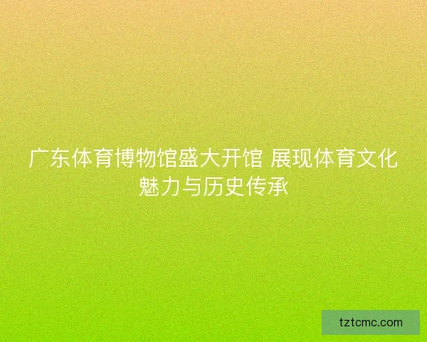 广东体育博物馆盛大开馆 展现体育文化魅力与历史传承