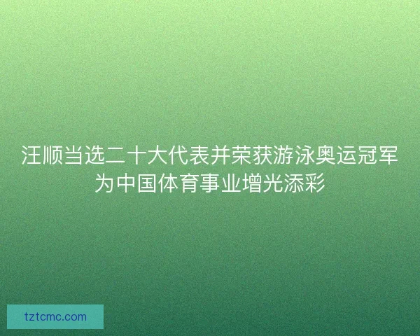 汪顺当选二十大代表并荣获游泳奥运冠军为中国体育事业增光添彩