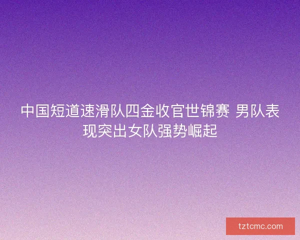 中国短道速滑队四金收官世锦赛 男队表现突出女队强势崛起