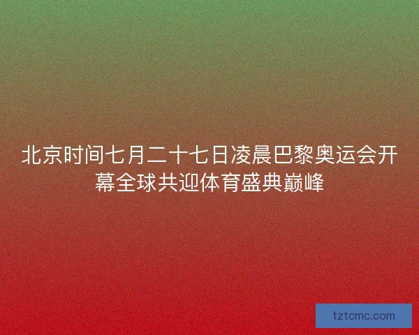 北京时间七月二十七日凌晨巴黎奥运会开幕全球共迎体育盛典巅峰