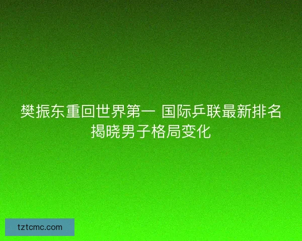 樊振东重回世界第一 国际乒联最新排名揭晓男子格局变化