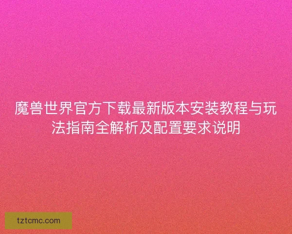 魔兽世界官方下载最新版本安装教程与玩法指南全解析及配置要求说明