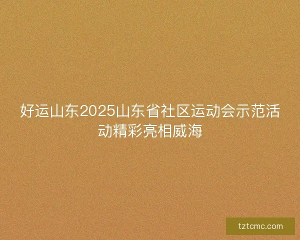 好运山东2025山东省社区运动会示范活动精彩亮相威海