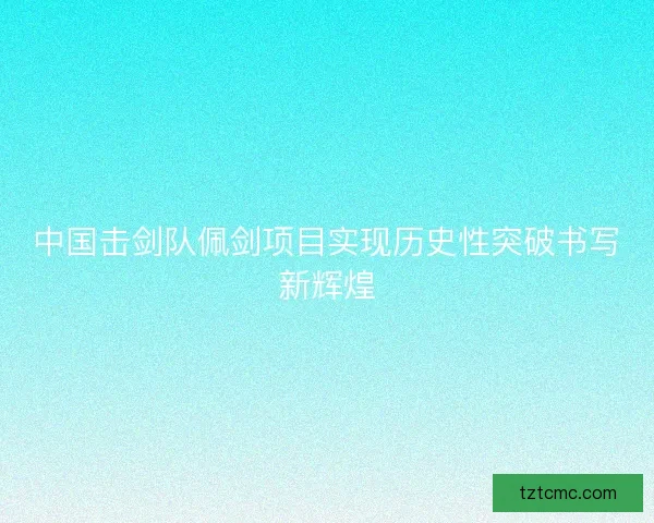 中国击剑队佩剑项目实现历史性突破书写新辉煌