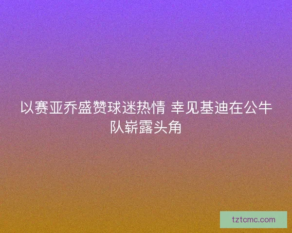 以赛亚乔盛赞球迷热情 幸见基迪在公牛队崭露头角