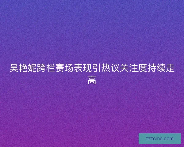 吴艳妮跨栏赛场表现引热议关注度持续走高