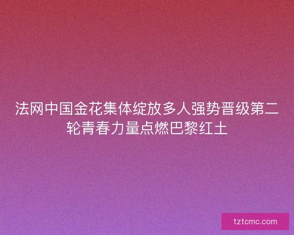 法网中国金花集体绽放多人强势晋级第二轮青春力量点燃巴黎红土