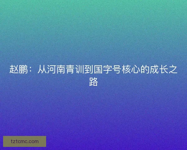 赵鹏：从河南青训到国字号核心的成长之路