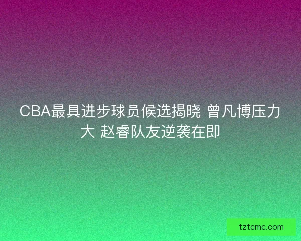 CBA最具进步球员候选揭晓 曾凡博压力大 赵睿队友逆袭在即
