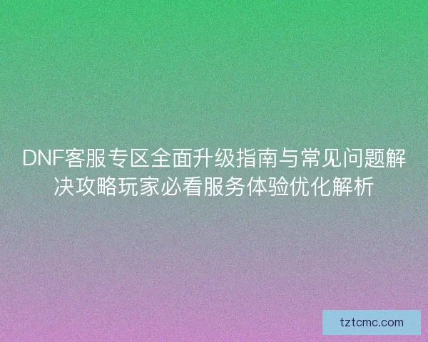 DNF客服专区全面升级指南与常见问题解决攻略玩家必看服务体验优化解析