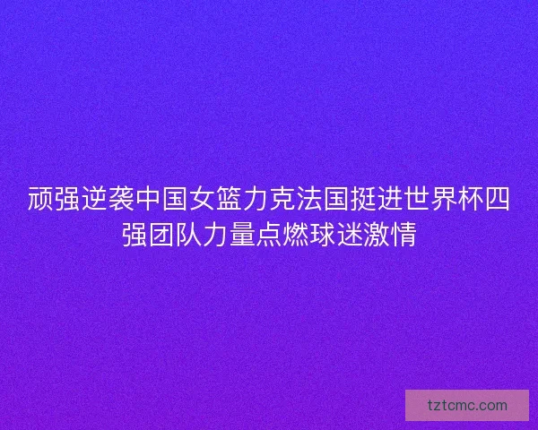 顽强逆袭中国女篮力克法国挺进世界杯四强团队力量点燃球迷激情
